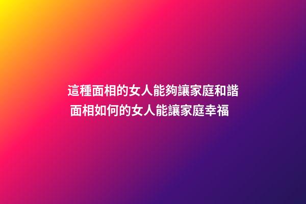 這種面相的女人能夠讓家庭和諧 面相如何的女人能讓家庭幸福